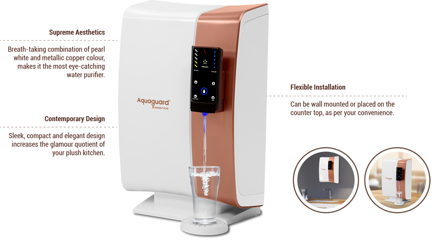 Breath-taking combination of pearl white and metallic copper colour, makes it the most eye-catching water purifier., Sleek, compact and elegant design increases the glamour quotient of your plush kitchen., Can be wall mounted or placed on the counter top, as per your convenience.