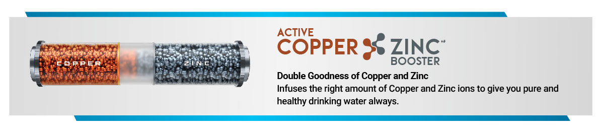Double Goodness of Copper and Zinc Infuses the right amount of Copper and Zinc ions to give you pure and healthy drinking water always.